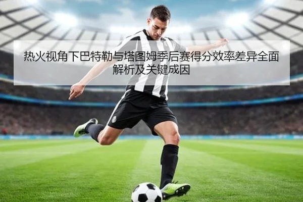 热火视角下巴特勒与塔图姆季后赛得分效率差异全面解析及关键成因