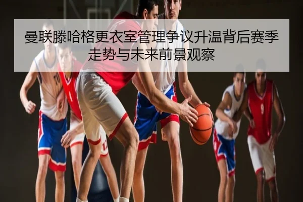 曼联滕哈格更衣室管理争议升温背后赛季走势与未来前景观察