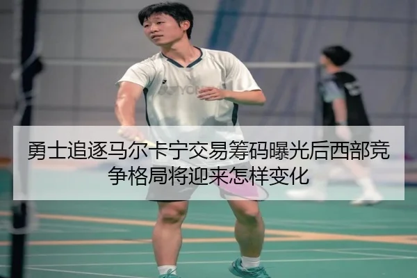 勇士追逐马尔卡宁交易筹码曝光后西部竞争格局将迎来怎样变化